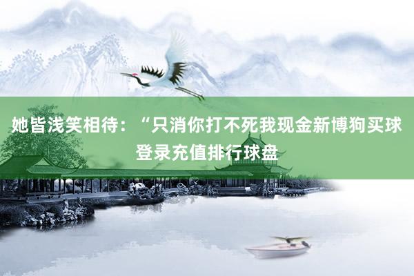 她皆浅笑相待：“只消你打不死我现金新博狗买球登录充值排行球盘