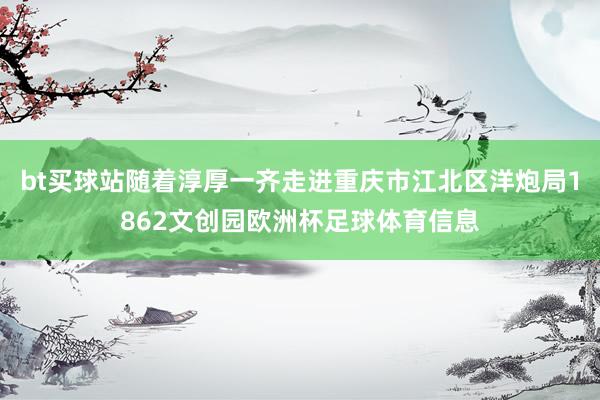 bt买球站随着淳厚一齐走进重庆市江北区洋炮局1862文创园欧洲杯足球体育信息