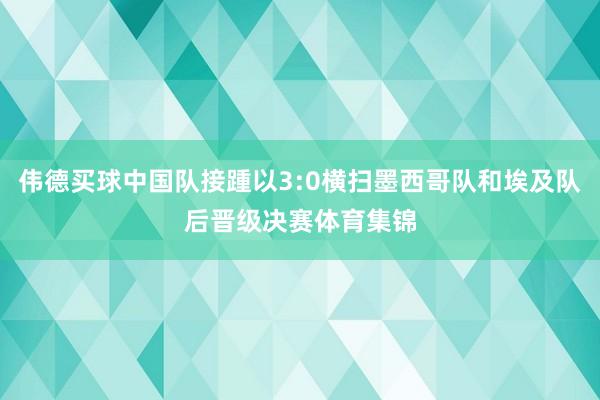 伟德买球中国队接踵以3:0横扫墨西哥队和埃及队后晋级决赛体育集锦