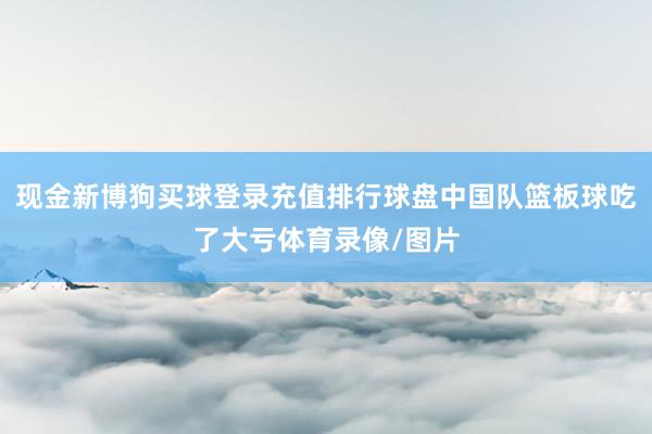 现金新博狗买球登录充值排行球盘中国队篮板球吃了大亏体育录像/图片