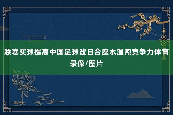 联赛买球提高中国足球改日合座水温煦竞争力体育录像/图片