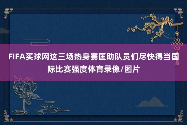 FIFA买球网这三场热身赛匡助队员们尽快得当国际比赛强度体育录像/图片