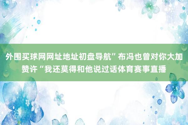 外围买球网网址地址初盘导航”布冯也曾对你大加赞许“我还莫得和他说过话体育赛事直播