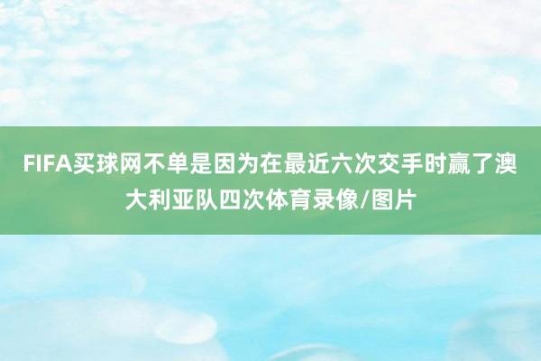 FIFA买球网不单是因为在最近六次交手时赢了澳大利亚队四次体育录像/图片