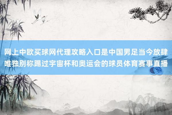 网上中欧买球网代理攻略入口是中国男足当今放肆唯独别称踢过宇宙杯和奥运会的球员体育赛事直播