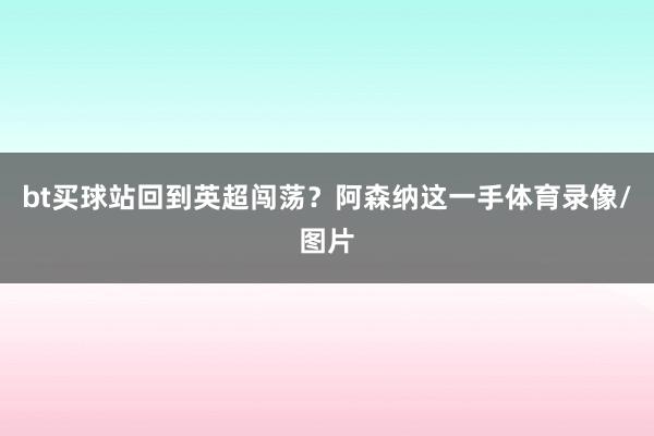 bt买球站回到英超闯荡？阿森纳这一手体育录像/图片