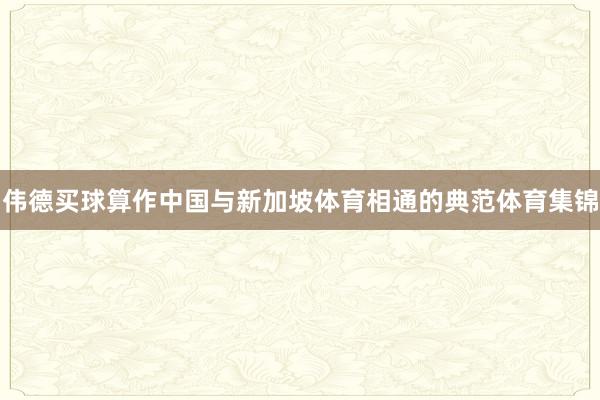 伟德买球算作中国与新加坡体育相通的典范体育集锦