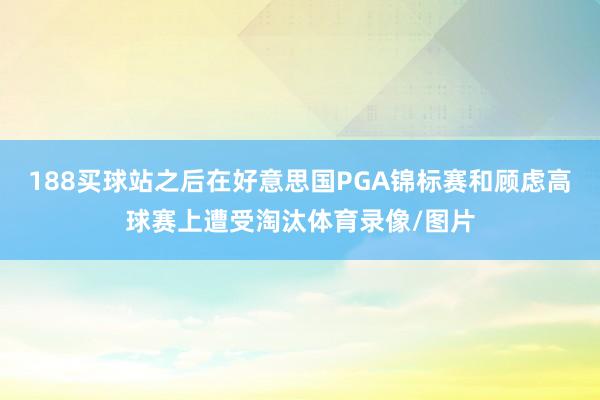 188买球站之后在好意思国PGA锦标赛和顾虑高球赛上遭受淘汰体育录像/图片