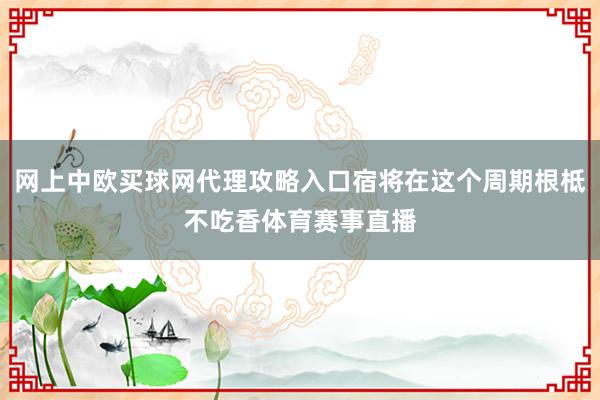 网上中欧买球网代理攻略入口宿将在这个周期根柢不吃香体育赛事直播