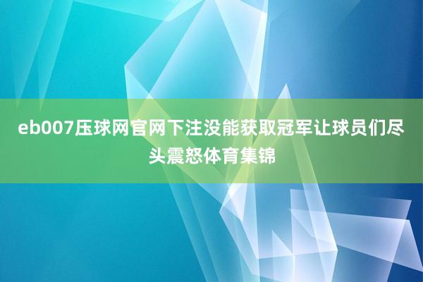 eb007压球网官网下注没能获取冠军让球员们尽头震怒体育集锦