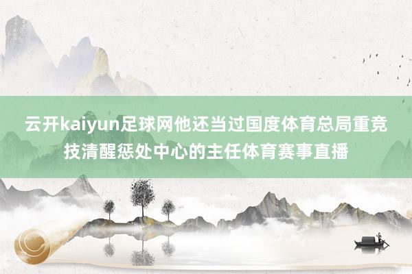 云开kaiyun足球网他还当过国度体育总局重竞技清醒惩处中心的主任体育赛事直播