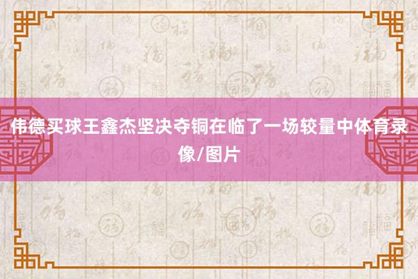 伟德买球王鑫杰坚决夺铜在临了一场较量中体育录像/图片