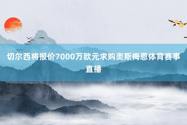 切尔西将报价7000万欧元求购奥斯梅恩体育赛事直播