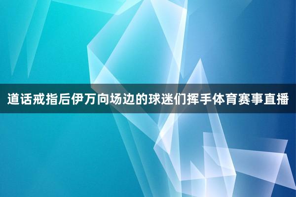 道话戒指后伊万向场边的球迷们挥手体育赛事直播