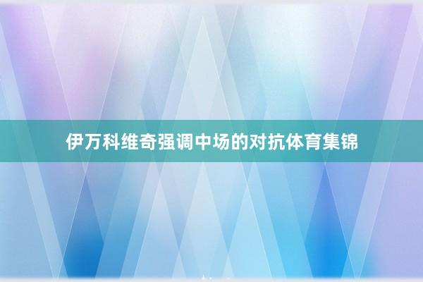 伊万科维奇强调中场的对抗体育集锦