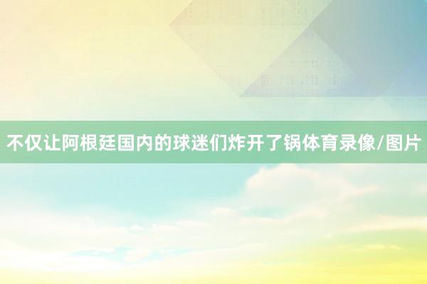 不仅让阿根廷国内的球迷们炸开了锅体育录像/图片