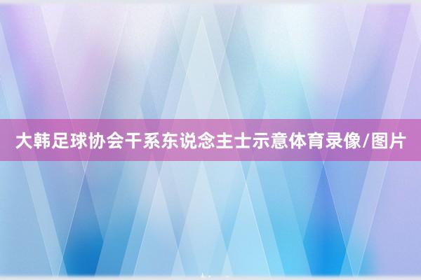 大韩足球协会干系东说念主士示意体育录像/图片