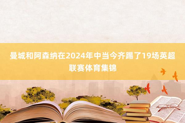 曼城和阿森纳在2024年中当今齐踢了19场英超联赛体育集锦