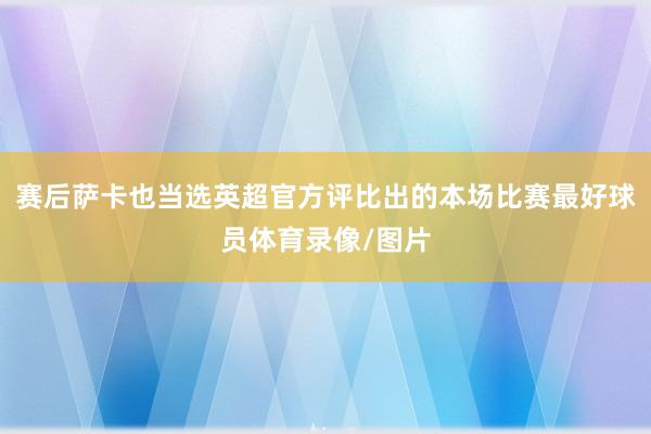 赛后萨卡也当选英超官方评比出的本场比赛最好球员体育录像/图片