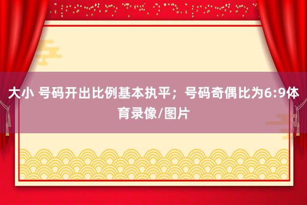 大小 号码开出比例基本执平；号码奇偶比为6:9体育录像/图片